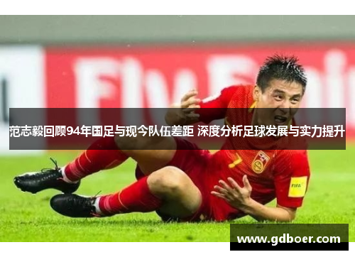 范志毅回顾94年国足与现今队伍差距 深度分析足球发展与实力提升