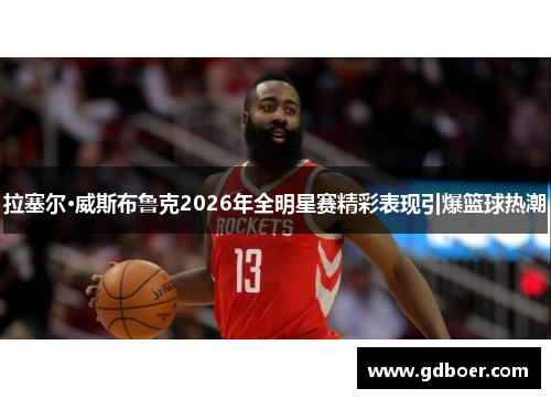 拉塞尔·威斯布鲁克2026年全明星赛精彩表现引爆篮球热潮