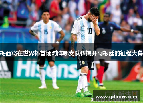 梅西将在世界杯首场对阵哪支队伍揭开阿根廷的征程大幕