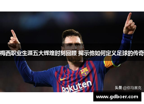 梅西职业生涯五大辉煌时刻回顾 揭示他如何定义足球的传奇